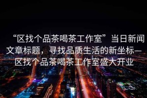“區(qū)找個品茶喝茶工作室”當日新聞文章標題，尋找品質(zhì)生活的新坐標—區(qū)找個品茶喝茶工作室盛大開業(yè)