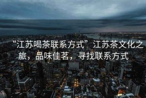 “江蘇喝茶聯(lián)系方式”江蘇茶文化之旅，品味佳茗，尋找聯(lián)系方式