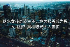 落水女孩奇跡生還，竟為報恩成為恩人兒媳？真相曝光令人震驚
