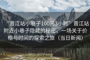 “晉江站小巷子100元3小時”晉江站附近小巷子隱藏的秘密，一場關于價格與時間的探索之旅（當日新聞）