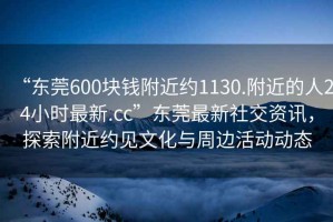 “東莞600塊錢附近約1130.附近的人24小時最新.cc”東莞最新社交資訊，探索附近約見文化與周邊活動動態
