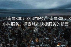 “南昌300元3小時服務”南昌300元3小時服務，探索城市快捷服務的新面貌