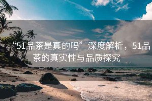 “51品茶是真的嗎”深度解析，51品茶的真實性與品質探究