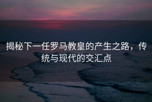 揭秘下一任羅馬教皇的產生之路，傳統與現代的交匯點