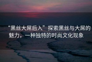 “黑絲大屌后入”探索黑絲與大屌的魅力，一種獨特的時尚文化現(xiàn)象