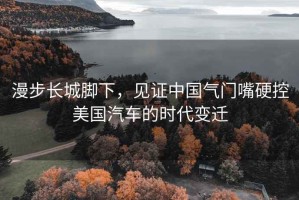 漫步長城腳下，見證中國氣門嘴硬控美國汽車的時(shí)代變遷