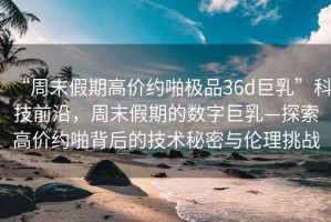 “周末假期高價約啪極品36d巨乳”科技前沿，周末假期的數(shù)字巨乳—探索高價約啪背后的技術秘密與倫理挑戰(zhàn)