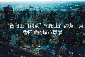 “衡陽上門約茶”衡陽上門約茶，茶香四溢的城市風(fēng)景