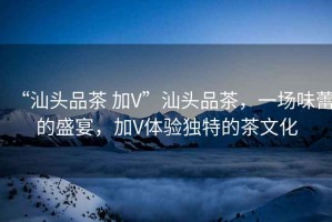 “汕頭品茶 加V”汕頭品茶，一場味蕾的盛宴，加V體驗獨特的茶文化