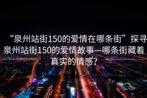 “泉州站街150的愛情在哪條街”探尋泉州站街150的愛情故事—哪條街藏著真實的情感？