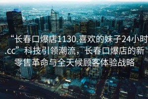 “長春口爆店1130.喜歡的妹子24小時.cc”科技引領(lǐng)潮流，長春口爆店的新零售革命與全天候顧客體驗戰(zhàn)略