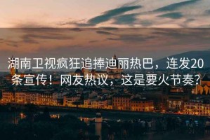 湖南衛視瘋狂追捧迪麗熱巴，連發20條宣傳！網友熱議，這是要火節奏？