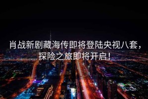 肖戰新劇藏海傳即將登陸央視八套，探險之旅即將開啟！