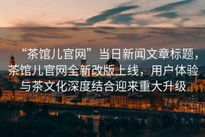 “茶館兒官網(wǎng)”當(dāng)日新聞文章標(biāo)題，茶館兒官網(wǎng)全新改版上線，用戶體驗(yàn)與茶文化深度結(jié)合迎來(lái)重大升級(jí)