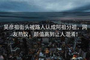 吳彥祖街頭被路人認成阿祖分祖，網友熱議，顏值高到讓人混淆！