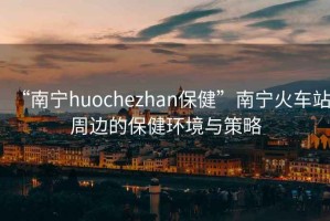 “南寧huochezhan保健”南寧火車站周邊的保健環(huán)境與策略