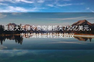 美股大反彈令賣空者損失750億美元，市場情緒逆轉引發熱議