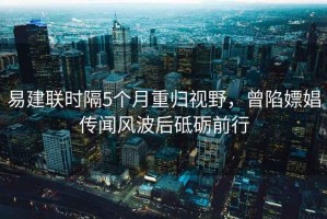 易建聯(lián)時隔5個月重歸視野，曾陷嫖娼傳聞風(fēng)波后砥礪前行
