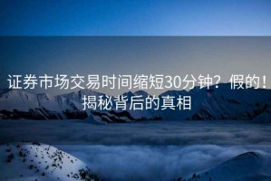 證券市場交易時間縮短30分鐘？假的！揭秘背后的真相