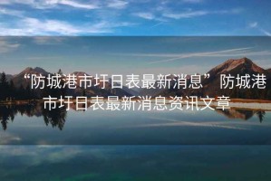 “防城港市圩日表最新消息”防城港市圩日表最新消息資訊文章
