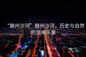 “贛州沙河”贛州沙河，歷史與自然的交響樂章