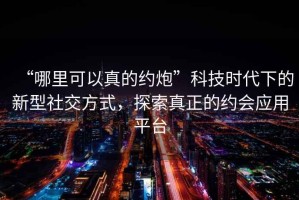 “哪里可以真的約炮”科技時代下的新型社交方式，探索真正的約會應用平臺