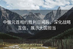 中俄元首相約勝利日閱兵，深化戰(zhàn)略互信，展示大國(guó)擔(dān)當(dāng)
