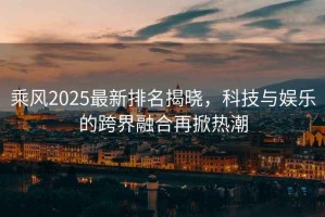 乘風2025最新排名揭曉，科技與娛樂的跨界融合再掀熱潮