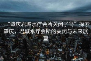 “肇慶君城水療會所關閉了嗎”探索肇慶，君城水療會所的關閉與未來展望