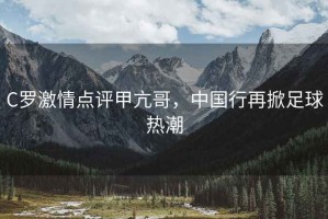 C羅激情點評甲亢哥，中國行再掀足球熱潮