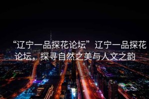 “遼寧一品探花論壇”遼寧一品探花論壇，探尋自然之美與人文之韻