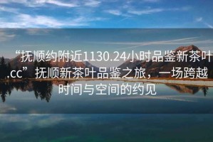 “撫順約附近1130.24小時品鑒新茶葉.cc”撫順新茶葉品鑒之旅，一場跨越時間與空間的約見
