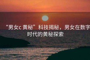 “男女c 黃秘”科技揭秘，男女在數(shù)字時(shí)代的黃秘探索