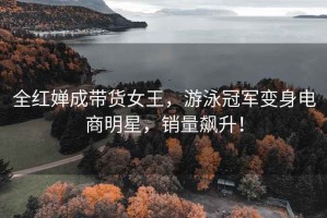 全紅嬋成帶貨女王，游泳冠軍變身電商明星，銷量飆升！