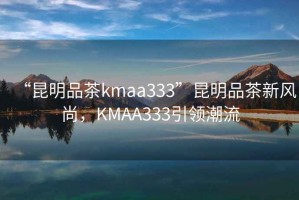 “昆明品茶kmaa333”昆明品茶新風尚，KMAA333引領潮流