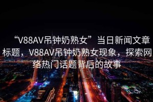 “V88AV吊鐘奶熟女”當日新聞文章標題，V88AV吊鐘奶熟女現象，探索網絡熱門話題背后的故事
