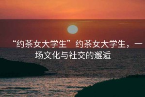 “約茶女大學(xué)生”約茶女大學(xué)生，一場文化與社交的邂逅