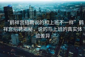 “鶴祥宮招聘說的和上班不一樣”鶴祥宮招聘揭秘，說的與上班的真實體驗差異