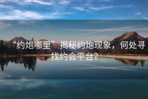 “約炮哪里”揭秘約炮現(xiàn)象，何處尋找約會(huì)平臺(tái)？
