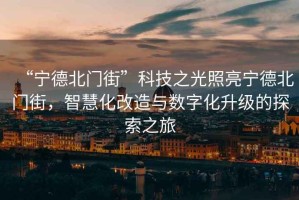 “寧德北門街”科技之光照亮寧德北門街，智慧化改造與數(shù)字化升級(jí)的探索之旅