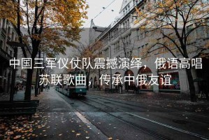 中國三軍儀仗隊震撼演繹，俄語高唱蘇聯(lián)歌曲，傳承中俄友誼
