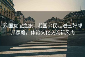跨國(guó)友誼之旅，我國(guó)公民走進(jìn)三好鄰邦家庭，體驗(yàn)文化交流新風(fēng)尚