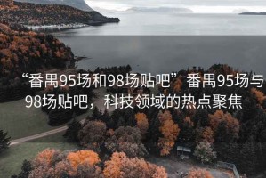 “番禺95場和98場貼吧”番禺95場與98場貼吧，科技領域的熱點聚焦