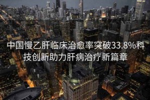 中國慢乙肝臨床治愈率突破33.8%科技創新助力肝病治療新篇章