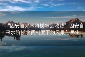 “固安自來水階梯怎么收費”固安自來水階梯收費制度下的風景與民生