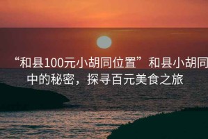 “和縣100元小胡同位置”和縣小胡同中的秘密，探尋百元美食之旅