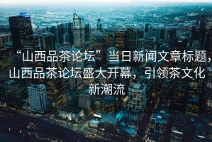 “山西品茶論壇”當(dāng)日新聞文章標(biāo)題，山西品茶論壇盛大開幕，引領(lǐng)茶文化新潮流