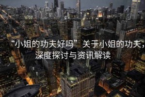 “小姐的功夫好嗎”關于小姐的功夫，深度探討與資訊解讀