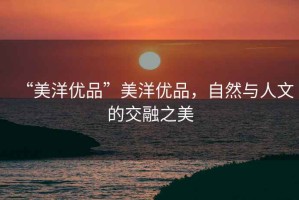 “美洋優品”美洋優品，自然與人文的交融之美
