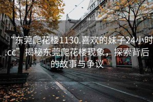 “東莞爬花樓1130.喜歡的妹子24小時.cc”揭秘東莞爬花樓現象，探索背后的故事與爭議